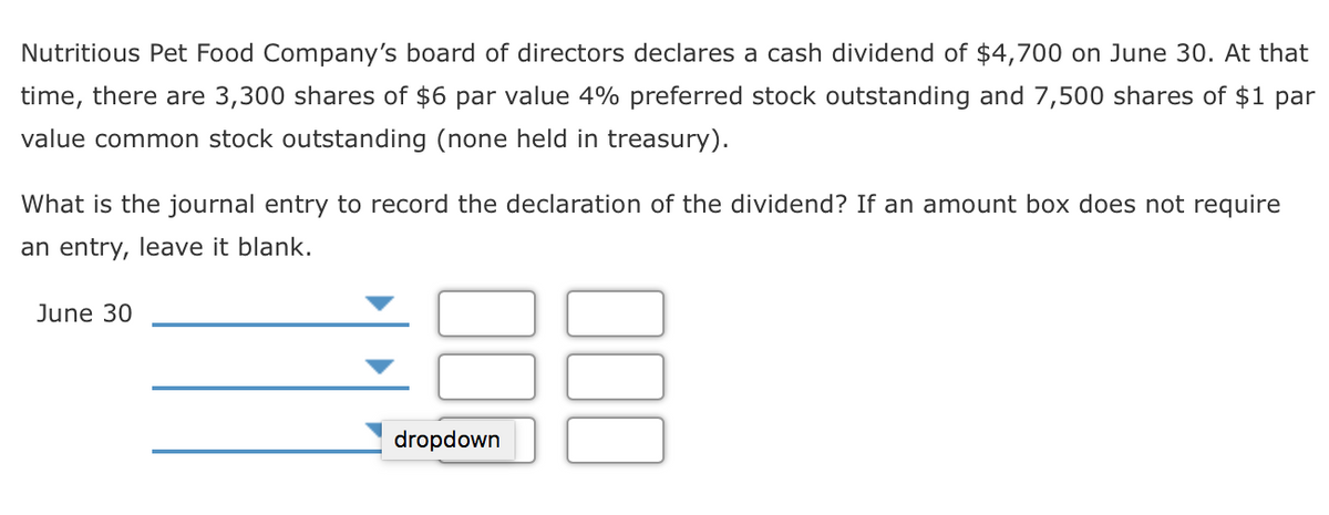 Nutritious Pet Food Company's board of directors declares a cash dividend of $4,700 on June 30. At that
time, there are 3,300 shares of $6 par value 4% preferred stock outstanding and 7,500 shares of $1 par
value common stock outstanding (none held in treasury).
What is the journal entry to record the declaration of the dividend? If an amount box does not require
an entry, leave it blank.
June 30
dropdown
