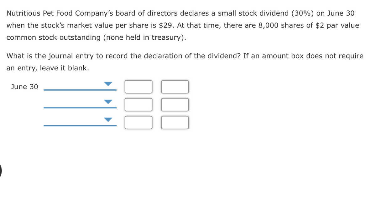 Nutritious Pet Food Company's board of directors declares a small stock dividend (30%) on June 30
when the stock's market value per share is $29. At that time, there are 8,000 shares of $2 par value
common stock outstanding (none held in treasury).
What is the journal entry to record the declaration of the dividend? If an amount box does not require
an entry, leave it blank.
June 30
