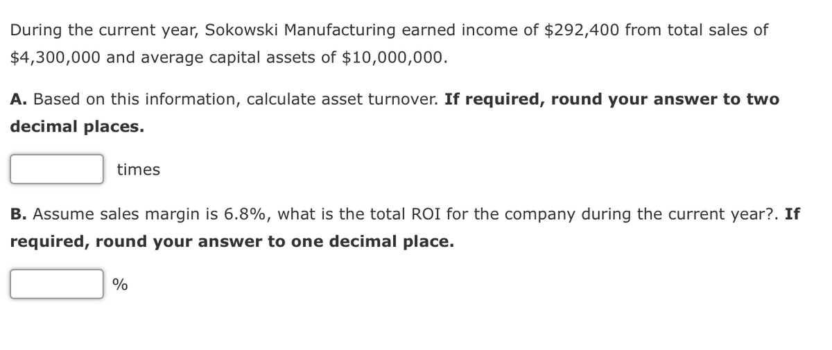During the current year, Sokowski Manufacturing earned income of $292,400 from total sales of
$4,300,000 and average capital assets of $10,000,000.
A. Based on this information, calculate asset turnover. If required, round your answer to two
decimal places.
times
B. Assume sales margin is 6.8%, what is the total ROI for the company during the current year?. If
required, round your answer to one decimal place.
%
