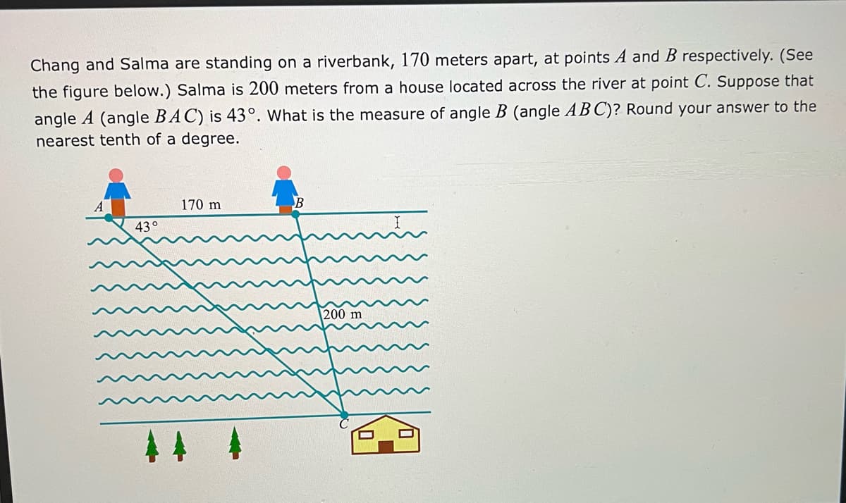 Chang and Salma are standing on a riverbank, 170 meters apart, at points A and B respectively. (See
the figure below.) Salma is 200 meters from a house located across the river at point C. Suppose that
angle A (angle BAC) is 43°. What is the measure of angle B (angle AB C)? Round your answer to the
nearest tenth of a degree.
170 m
B
43°
200 m
44 4
