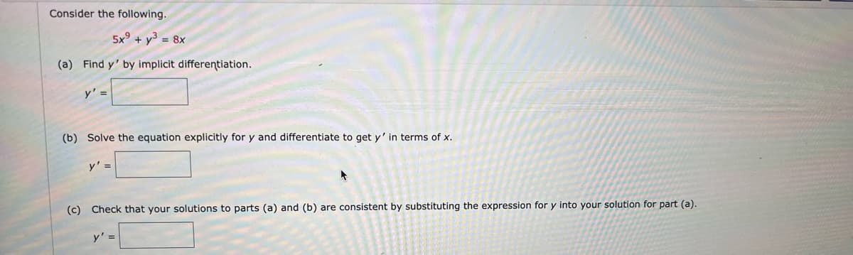 Consider the following.
5x + y = 8x
(a) Find y' by implicit differentiation.
y' =
(b) Solve the equation explicitly for y and differentiate to get y' in terms of x.
y' =
(c) Check that your solutions to parts (a) and (b) are consistent by substituting the expression for y into your solution for part (a).
y' =