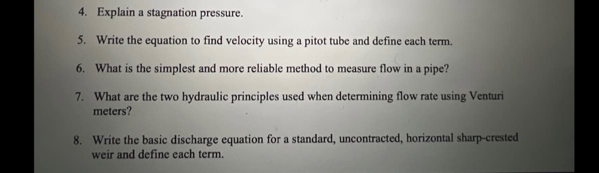 4. Explain a stagnation pressure.
5. Write the equation to find velocity using a pitot tube and define each term.
6. What is the simplest and more reliable method to measure flow in a pipe?
7.
What are the two hydraulic principles used when determining flow rate using Venturi
meters?
8. Write the basic discharge equation for a standard, uncontracted, horizontal sharp-crested
weir and define each term.