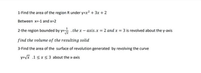 1-Find the area of the region R under y=x? + 3x + 2
Between x=-1 and x=2
2-the region bounded by y= .the x- axis.x 2 and x 3 is revolved about the y-axis
find the volume of the resulting solid
3-Find the area of the surface of revolution generated by revolving the curve
y=V .1 sxs3 about the x-axis
