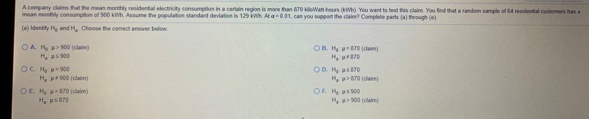 A company claims that the mean monthly residential electricity consumption in a certain region is more than 870 kiloWatt-hours (kWh). You want to test this claim. You find that a random sample of 64 residential customers has a
mean monthly consumption of 900 kWh. Assume the population standard deviation is 129 kWh. At = 0.01, can you support the claim? Complete parts (a) through (e).
(a) Identify Ho and H,. Choose the correct answer below.
O A. Ho >900 (claim)
H3: us 900
O B. Ho H= 870 (claim)
H, µ#870
0 C. H: μ= 90
Ha p 900 (claim)
O D. Ho Hs870
H p>870 (claim)
O F. H us 900
O E. H, H>870 (claim)
H us 870
Ha p> 900 (claim)
