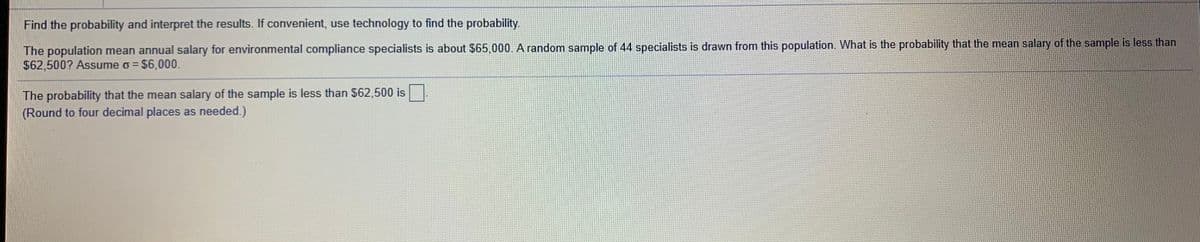 Find the probability and interpret the results. If convenient, use technology to find the probability.
The population mean annual salary for environmental compliance specialists is about $65,000. A random sample of 44 specialists is drawn from this population. What is the probability that the mean salary of the sample is less than
$62,500? Assume o = $6,000.
The probability that the mean salary of the sample is less than $62,500 is.
(Round to four decimal places as needed.)
