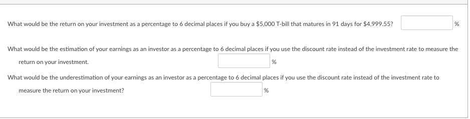 What would be the return on your investment as a percentage to 6 decimal places if you buy a $5,000 T-bill that matures in 91 days for $4,999.55?
%
What would be the estimation of your earnings as an investor as a percentage to 6 decimal places if you use the discount rate instead of the investment rate to measure the
return on your investment.
%
What would be the underestimation of your earnings as an investor as a percentage to 6 decimal places if you use the discount rate instead of the investment rate to
measure the return on your investment?
%
