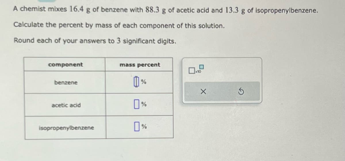 A chemist mixes 16.4 g of benzene with 88.3 g of acetic acid and 13.3 g of isopropenylbenzene.
Calculate the percent by mass of each component of this solution.
Round each of your answers to 3 significant digits.
component
benzene
acetic acid
isopropenylbenzene
mass percent
0%
0%
X