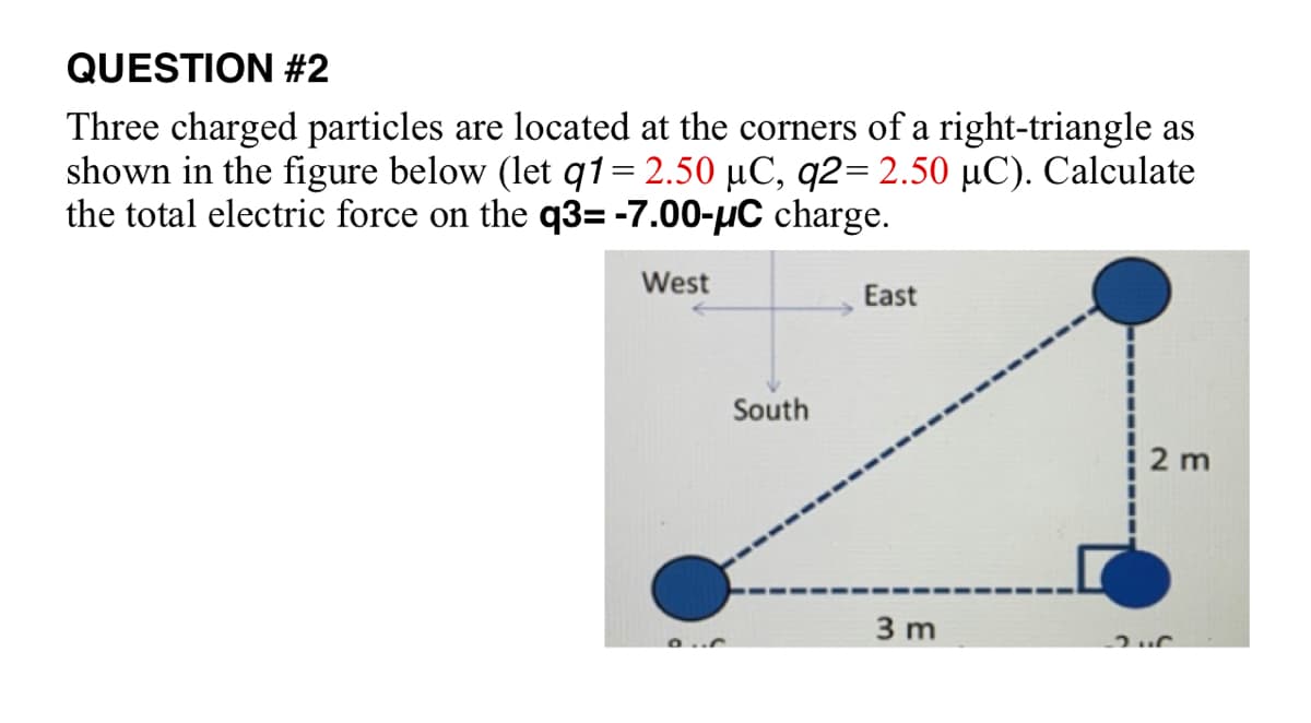 QUESTION #2
Three charged particles are located at the corners of a right-triangle as
shown in the figure below (let q1= 2.50 µC, q2= 2.50 µC). Calculate
the total electric force on the q3= -7.00-µC charge.
West
South
East
3 m
2 m