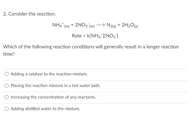 2. Consider the reaction:
NH4 (aq) + 2NO2 (aq) → N2(g) + 2H2O[g)
Rate = k[NH4*][NO2]
Which of the following reaction conditions will generally result in a longer reaction
time?
O Adding a catalyst to the reaction mixture.
O Placing the reaction mixture in a hot water bath.
O Increasing the concentration of any reactants.
O Adding distilled water to the mixture.
