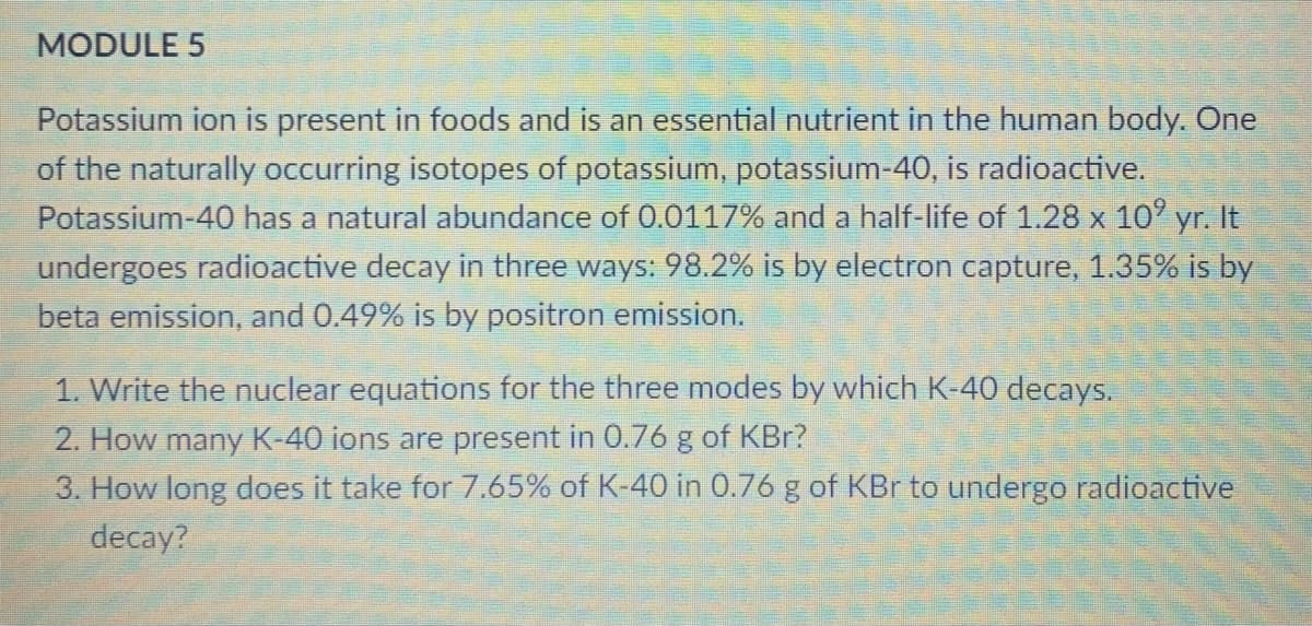 MODULE 5
Potassium ion is present in foods and is an essential nutrient in the human body. One
of the naturally occurring isotopes of potassium, potassium-40, is radioactive.
Potassium-40 has a natural abundance of 0.0117% and a half-life of 1.28 x 10' yr. It
undergoes radioactive decay in three ways: 98.2% is by electron capture, 1.35% is by
beta emission, and 0.49% is by positron emission.
1. Write the nuclear equations for the three modes by which K-40 decays.
2. How many K-40 ions are present in 0.76 g of KBr?
3. How long does it take for 7.65% of K-40 in 0.76 g of KBr to undergo radioactive
decay?
