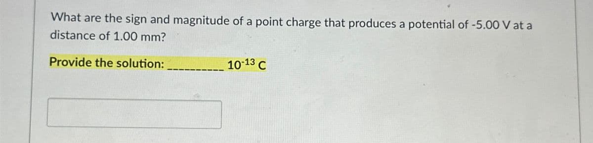 What are the sign and magnitude of a point charge that produces a potential of -5.00 V at a
distance of 1.00 mm?
Provide the solution:
10-13 C