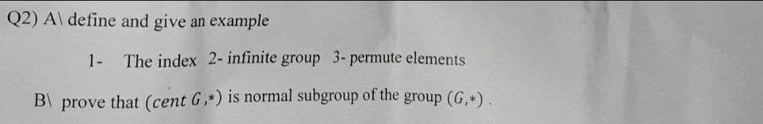 Q2) A\ define and give an example
1-
The index 2- infinite group 3- permute elements
that (cent G,*) is normal subgroup of the
group (G,*).
B\
prove
