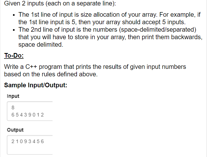 Given 2 inputs (each on a separate line):
• The 1st line of input is size allocation of your array. For example, if
the 1st line input is 5, then your array should accept 5 inputs.
• The 2nd line of input is the numbers (space-delimited/separated)
that you will have to store in your array, then print them backwards,
space delimited.
To-Do:
Write a C++ program that prints the results of given input numbers
based on the rules defined above.
Sample Input/Output:
Input
8
65439012
Output
21093456

