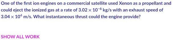 One of the first ion engines on a commercial satellite used Xenon as a propellant and
could eject the ionized gas at a rate of 3.02 x 10-6 kg/s with an exhaust speed of
3.04 x 104 m/s. What instantaneous thrust could the engine provide?
SHOW ALL WORK
