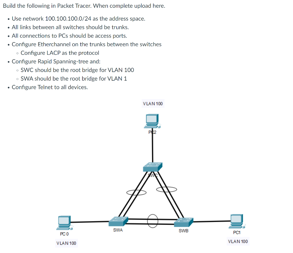 Build the following in Packet Tracer. When complete upload here.
• Use network 100.100.100.0/24 as the address space.
• All links between all switches should be trunks.
• All connections to PCs should be access ports.
• Configure Etherchannel on the trunks between the switches
o Configure LACP as the protocol
• Configure Rapid Spanning-tree and:
• SWC should be the root bridge for VLAN 100
o SWA should be the root bridge for VLAN 1
• Configure Telnet to all devices.
V LAN 100
SWA
SWB
PC1
PC O
VLAN 100
V LAN 100
