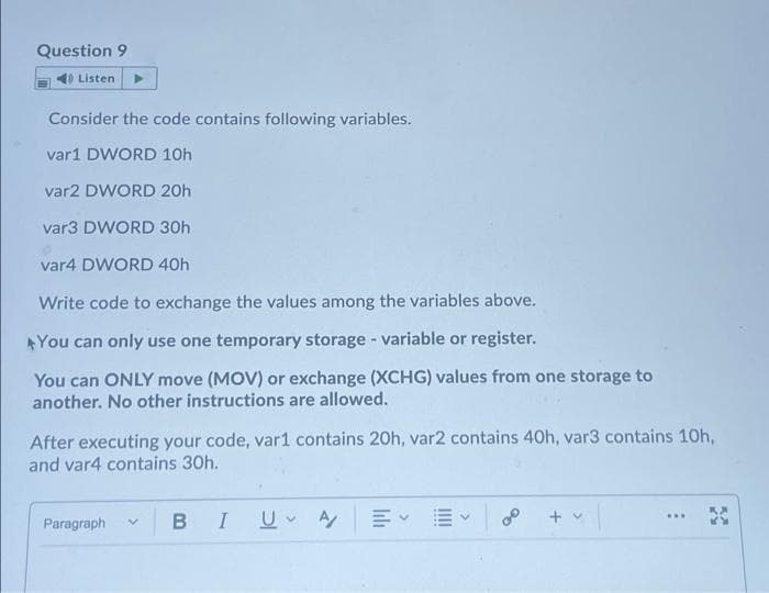 Question 9
Listen
Consider the code contains following variables.
var1 DWORD 10h
var2 DWORD 20h
var3 DWORD 30h
var4 DWORD 40h
Write code to exchange the values among the variables above.
AYou can only use one temporary storage - variable or register.
You can ONLY move (MOV) or exchange (XCHG) values from one storage to
another. No other instructions are allowed.
After executing your code, var1 contains 20h, var2 contains 40h, var3 contains 10h,
and var4 contains 30h.
Paragraph
B IU A
+ v
of
