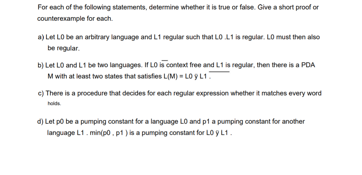 For each of the following statements, determine whether it is true or false. Ĝive a short proof or
counterexample for each.
a) Let LO be an arbitrary language and L1 regular such that LO .L1 is regular. LO must then also
be regular.
b) Let LO and L1 be two languages. If LO is context free and L1 is regular, then there is a PDA
M with at least two states that satisfies L(M) = LO ỹ L1 .
c) There is a procedure that decides for each regular expression whether it matches every word
holds.
d) Let p0 be a pumping constant for a language LO and p1 a pumping constant for another
language L1. min(p0 , p1 ) is a pumping constant for LO ỹ L1.
