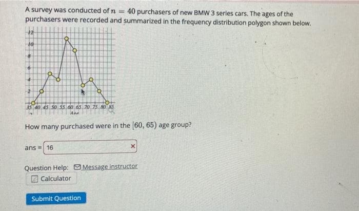 A survey was conducted of n =
purchasers were recorded and summarized in the frequency distribution polygon shown below.
40 purchasers of new BMW 3 series cars. The ages of the
12
-2
35140.45.50.55.60.65.7o 75 80 AS
How many purchased were in the (60, 65) age group?
ans = 16
Question Help: O Message instructor
Calculator
Submit Question
