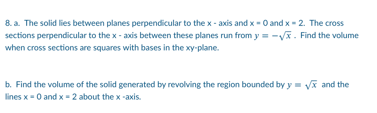 8. a. The solid lies between planes perpendicular to the x - axis and x =
O and x = 2. The cross
sections perpendicular to the x - axis between these planes run from y = -Vx. Find the volume
when cross sections are squares with bases in the xy-plane.
b. Find the volume of the solid generated by revolving the region bounded by y = Vx and the
lines x = 0 and x = 2 about the x -axis.

