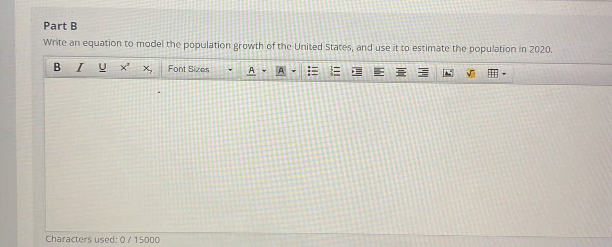Part B
Write an equation to model the population growth of the United States, and use it to estimate the population in 2020.
B IU
Font Sizes
EE E E E E
X,
A - A -
用,
Characters used: 0/ 15000
