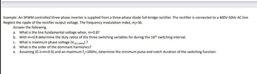 Example: An SPWM controlled three-phase inverter is supplied from a three-phase diode full-bridge rectifier. The rectifier is connected to a 400V-50HZ AC line.
Neglect the ripple of the rectifier output voltage. The frequency modulation index, m-36.
Answer the following.
a. What is the line fundamental voltage when, m3D0.8?
b. With m=0.8 determine the duty ratios of the three switching variables for during the 16th switching interval.
c. What is maximum phase voltage (VLN.1.MAX) ?
d. What is the order of the dominant harmonics?
e. Assuming (0.1<m<0.9) and an maximum f,=100HZ, determine the minimum pulse and notch duration of the switching function.
