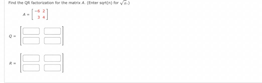 Find the QR factorization for the matrix A. (Enter sqrt(n) for Vñ.)
-6 2
A =
3 4
O =
R =
