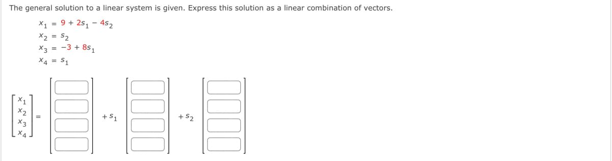The general solution to a linear system is given. Express this solution as a linear combination of vectors.
X, = 9 + 2s, - 4s2
X2 = S2
X3 = -3 + 8s,
X4 = S1
+S1
+ S2
