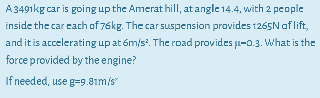 A 3491kg car is going up the Amerat hill, at angle 14.4, with 2 people
inside the car each of 76kg. The car suspension provides 1265N of lift,
and it is accelerating up at 6m/s?. The road provides Įu=0.3. What is the
force provided by the engine?
If needed, use g=9.81m/s²
