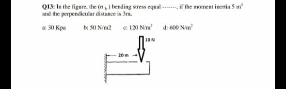 Q13: In the figure, the (a, ) bending stress equal ---- if the moment inertia 5 m
and the perpendicular distance is 3m.
a: 30 Kpa
b: 50 N/m2 c: 120 N/m d: 600 N/m
|10N
20 m
