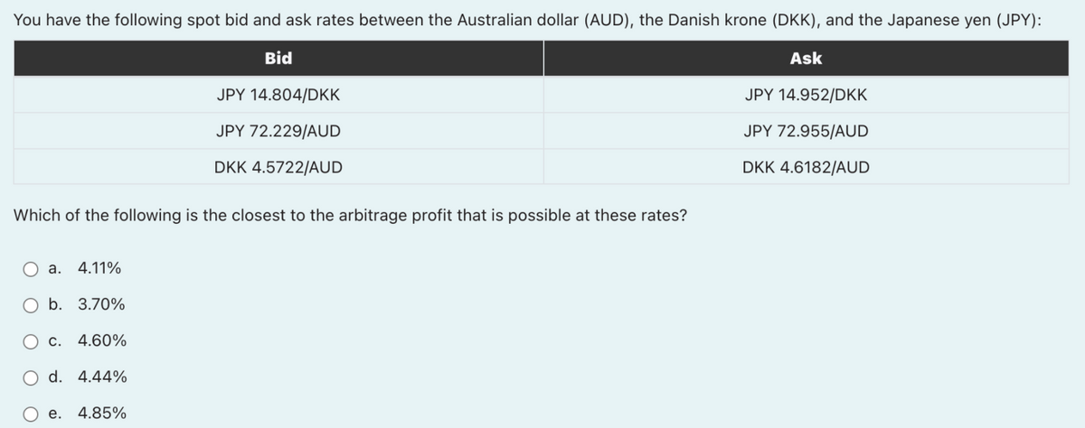 You have the following spot bid and ask rates between the Australian dollar (AUD), the Danish krone (DKK), and the Japanese yen (JPY):
Bid
Ask
JPY 14.804/DKK
JPY 14.952/DKK
JPY 72.229/AUD
JPY 72.955/AUD
DKK 4.5722/AUD
DKK 4.6182/AUD
Which of the following is the closest to the arbitrage profit that is possible at these rates?
a.
4.11%
b. 3.70%
c. 4.60%
d. 4.44%
е.
4.85%
