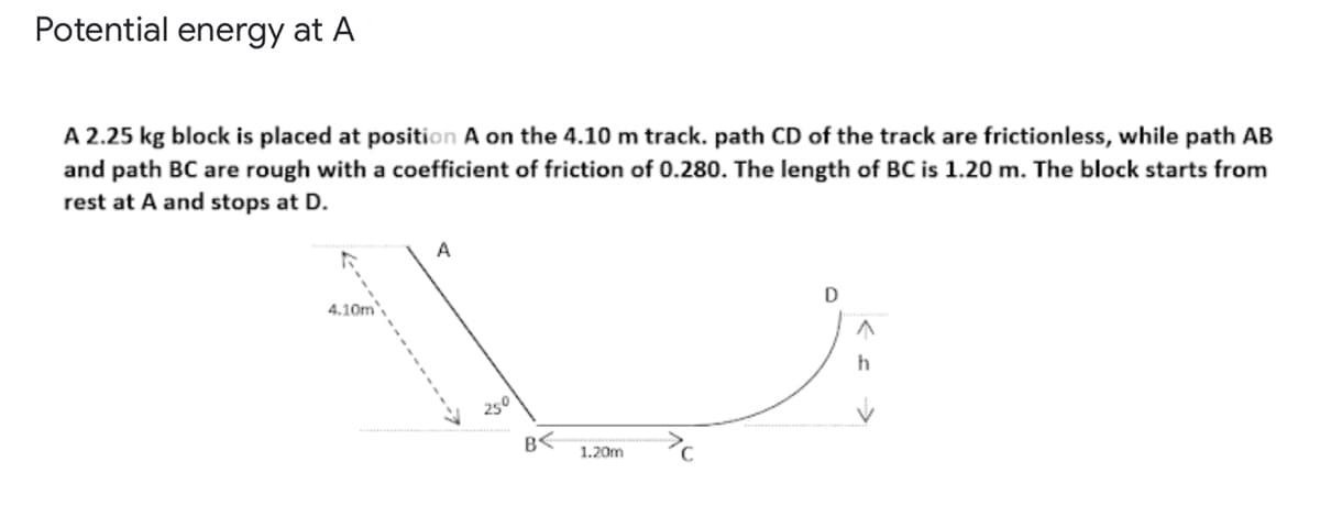 Potential energy at A
A 2.25 kg block is placed at position A on the 4.10 m track. path CD of the track are frictionless, while path AB
and path BC are rough with a coefficient of friction of 0.280. The length of BC is 1.20 m. The block starts from
rest at A and stops at D.
A
4.10m',
D
250
B<
1.20m
