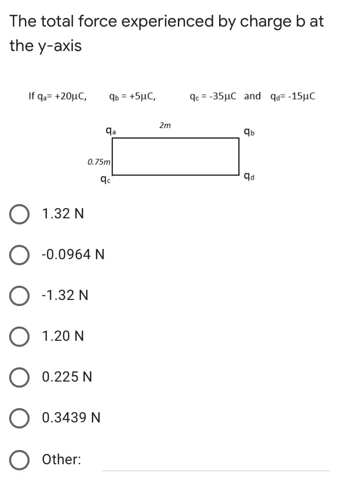 The total force experienced by charge b at
the y-axis
If qa= +20µC,
qb = +5µC,
qc = -35µC and qd= -15µC
2m
qa
0.75m
O 1.32 N
O -0.0964 N
O -1.32 N
O 1.20 N
O 0.225 N
O 0.3439 N
O Other:
