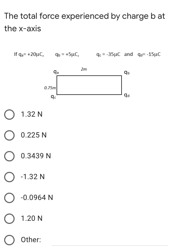 The total force experienced by charge b at
the x-axis
If qa= +20µC,
qb = +5µC,
qc = -35µC and qd= -15µC
2m
qa
0.75m
O 1.32 N
O 0.225 N
O 0.3439 N
O -1.32 N
O -0.0964 N
O 1.20 N
Other:
