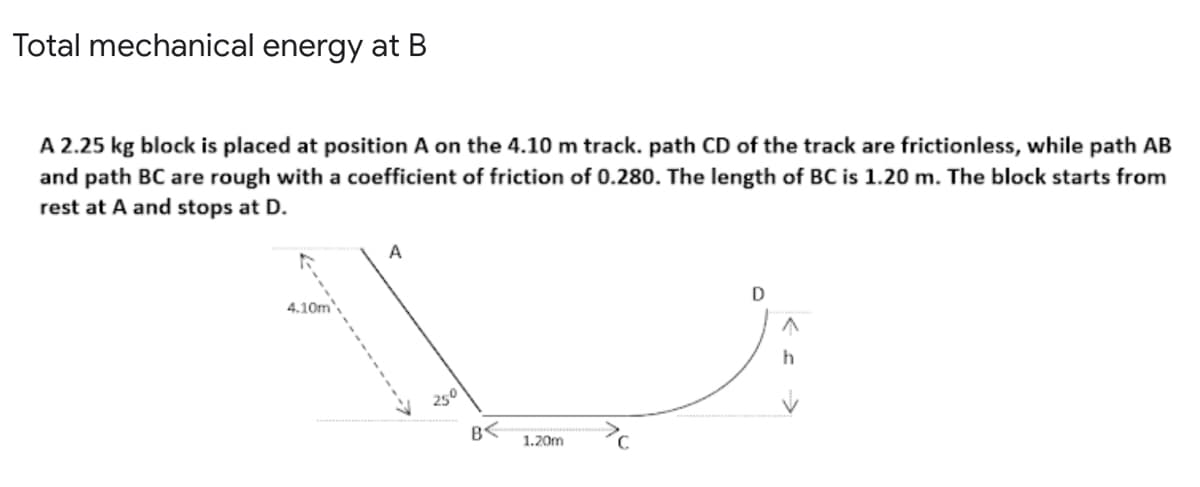 Total mechanical energy at B
A 2.25 kg block is placed at position A on the 4.10 m track. path CD of the track are frictionless, while path AB
and path BC are rough with a coefficient of friction of 0.280. The length of BC is 1.20 m. The block starts from
rest at A and stops at D.
A
4.10m
D
h
250
B<
1.20m
