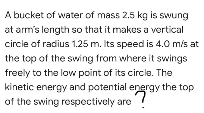 A bucket of water of mass 2.5 kg is swung
at arm's length so that it makes a vertical
circle of radius 1.25 m. Its speed is 4.0 m/s at
the top of the swing from where it swings
freely to the low point of its circle. The
kinetic energy and potential energy the top
of the swing respectively are
is
