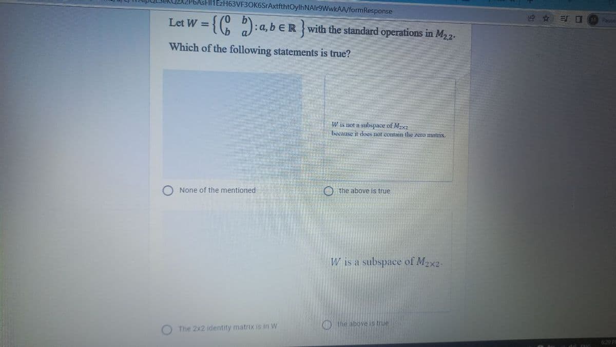 11EzH63VF3OK6SrAxtfthtOylhNAlr9WwkAA/formResponse
Let W =
{G 2:a, b € R with the standard operations in M22.
Pauce
Which of the following statements is true?
W is not a subspace of M2x2
because it does not contain the zero matrix
None of the mentioned
O the above is true
W is a subspace of Mzx2-
O the above is true
The 2x2 identity matrix is in W
6-29 P
