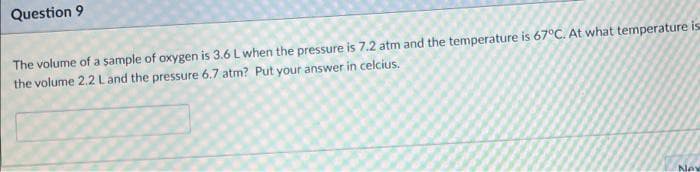 Question 9
The volume of a sample of oxygen is 3.6 L when the pressure is 7.2 atm and the temperature is 67°C. At what temperature is
the volume 2.2 Land the pressure 6.7 atm? Put your answer in celcius.
Nev
