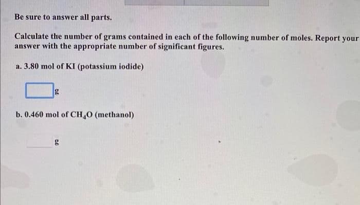 Be sure to answer all parts.
Calculate the number of grams contained in each of the following number of moles. Report your
answer with the appropriate number of significant figures.
a. 3.80 mol of KI (potassium iodide)
b. 0.460 mol of CH,O (methanol)
g
