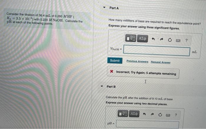 Part A
Consider the titration of 36.4 mL of 0.260 M HF (
K = 3.5 x 10) with 0.220 M NaOH. Calculate the
pH at oach of the following points.
How many milliliters of base are required to reach the equivalence point?
Express your answer using three significant figures.
V AE
VNaOH =
mL
Submit
Previous Answers Bequest Answer
X Incorrect; Try Again; 5 attempts remaining
Part B
Calculate the pH after the addition of 9.10 mL of base
Express your answer using two decimal places.
pH
