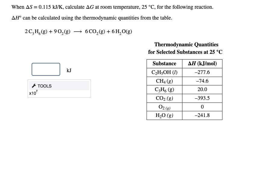 When AS = 0.115 kJ/K, calculate AG at room temperature, 25 °C, for the following reaction.
AH° can be calculated using the thermodynamic quantities from the table.
2C,H,(g) + 90,(g)
6 CO,(g) + 6 H,O(g)
Thermodynamic Quantities
for Selected Substances at 25 °C
Substance
ΔΗ (kJmol)
kJ
C2H5OH (I)
-277.6
CH4 (g)
-74.6
* TOOLS
x10
C3H, (g)
20.0
CO2 (8)
O2 (3)
-393.5
H2O (g)
-241.8
