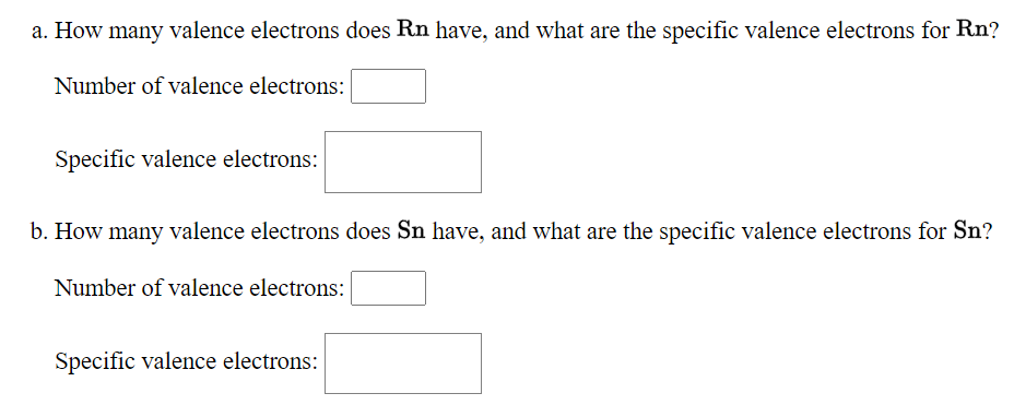 a. How many valence electrons does Rn have, and what are the specific valence electrons for Rn?
Number of valence electrons:
Specific valence electrons:
b. How many valence electrons does Sn have, and what are the specific valence electrons for Sn?
Number of valence electrons:
Specific valence electrons:
