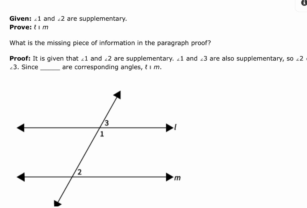 Given: 21 and 22 are supplementary.
Prove: { i m
What is the missing piece of information in the paragraph proof?
Proof: It is given that 21 and 22 are supplementary. 1 and 23 are also supplementary, so 22
23. Since
are corresponding angles, { I m.
3
1
m.
