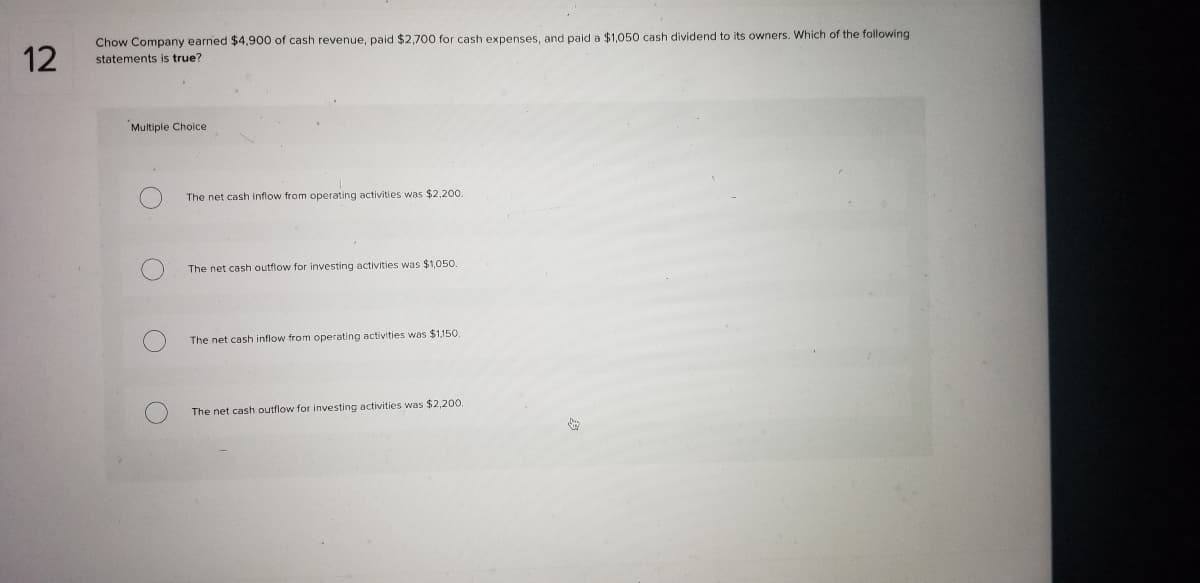 Chow Company earned $4,900 of cash revenue, paid $2,700 for cash expenses, and paid a $1,050 cash dividend to its owners. Which of the following
statements is true?
Multiple Choice
The net cash inflow from operating activities was $2,200.
The net cash outflow for investing activities was $1,050.
The net cash inflow from operating activities was $1,150.
The net cash outflow for investing activities was $2,200.
12
