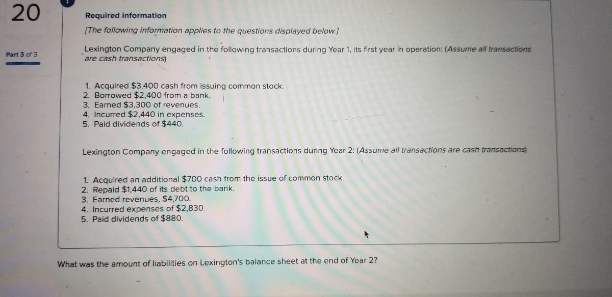 20
Required information
[The following information applies to the questions displayed below.]
Lexington Company engaged in the following transactions during Year 1, its first year in operation: (Assume all transactions
are cash transactions)
Part 3 of 3
1. Acquired $3,400 cash from issuing common stock.
2. Borrowed $2,400 from a bank.
3. Earned $3,300 of revenues.
4. Incurred $2,440 in expenses.
5. Paid dividends of $440.
Lexington Company engaged in the following transactions during Year 2: (Assume all transactions are cash transactions
1. Acquired an additional $700 cash from the issue of common stock.
2. Repaid $1,440 of its debt to the bank.
3. Earned revenues, $4,700.
4. Incurred expenses of $2,830.
5. Paid dividends of $880.
What was the amount of liabilities on Lexington's balance sheet at the end of Year 2?
