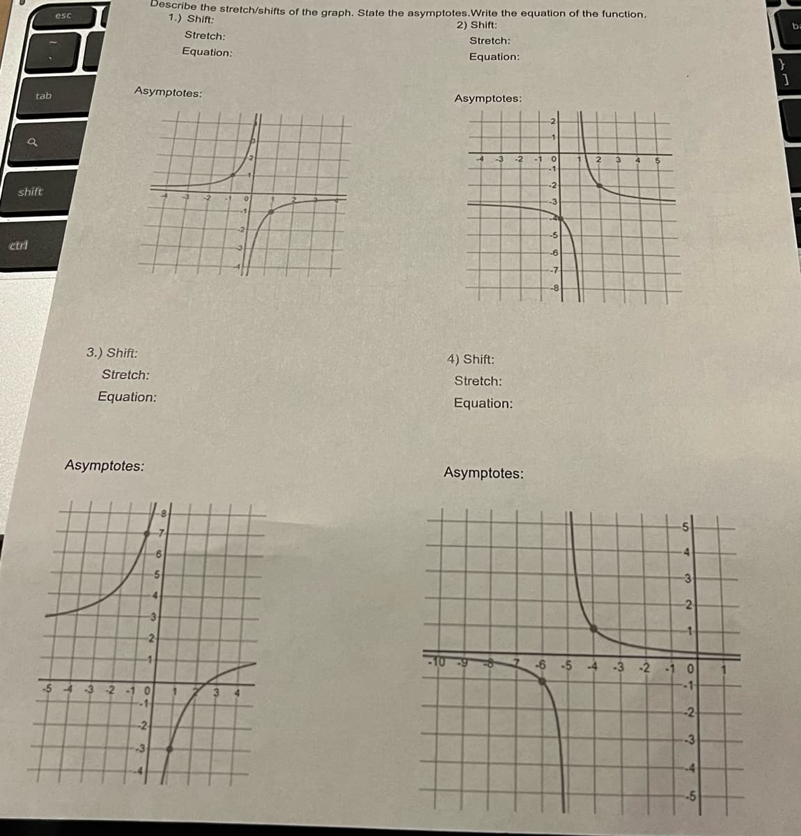 tab
shift
ctrl
esc
3.) Shift:
Stretch:
Asymptotes:
Equation:
Asymptotes:
Describe the stretch/shifts of the graph. State the asymptotes. Write the equation of the function.
1.) Shift:
2) Shift:
-3
-54-3 -2 -1 0
-1
-2
1
-7
6
-3
2
5
Stretch:
Equation:
1
3
-1
-2
4
Stretch:
Equation:
Asymptotes:
-3 -2 -1 0
-1-
4) Shift:
Stretch:
Equation:
-10 -9
Asymptotes:
7
-2
-3
-4
-5
-6
-7
-8
2 3
-3
-2
-6 -5 -4 -3 -2 -1 0
--1-
-2
-3
-4
H
-5
}
]
ba