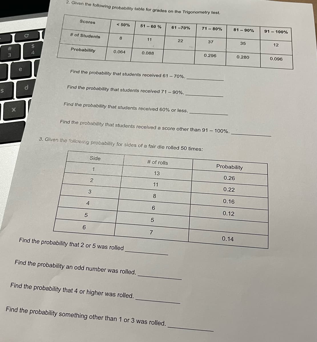 S
#
3
X
e
с
d
$
4
2. Given the following probability table for grades on the Trigonometry test.
Scores
# of Students
Probability
< 50%
4
8
5
6
0.064
Find the probability that students received 61-70%.
Side
1
3
Find the probability that students received 71-90%.
2
Find the probability that students received 60% or less.
51-60%
11
0.088
Find the probability that students received a score other than 91 - 100%.
3. Given the following probability for sides of a fair die rolled 50 times:
Find the probability that 2 or 5 was rolled
Find the probability an odd number was rolled.
Find the probability that 4 or higher was rolled.
61-70%
# of rolls
13
11
8
22
6
5
7
Find the probability something other than 1 or 3 was rolled.
71 - 80%
37
0.296
81-90%
0.16
0.12
35
Probability
0.26
0.22
0.14
0.280
91 - 100%
12
0.096