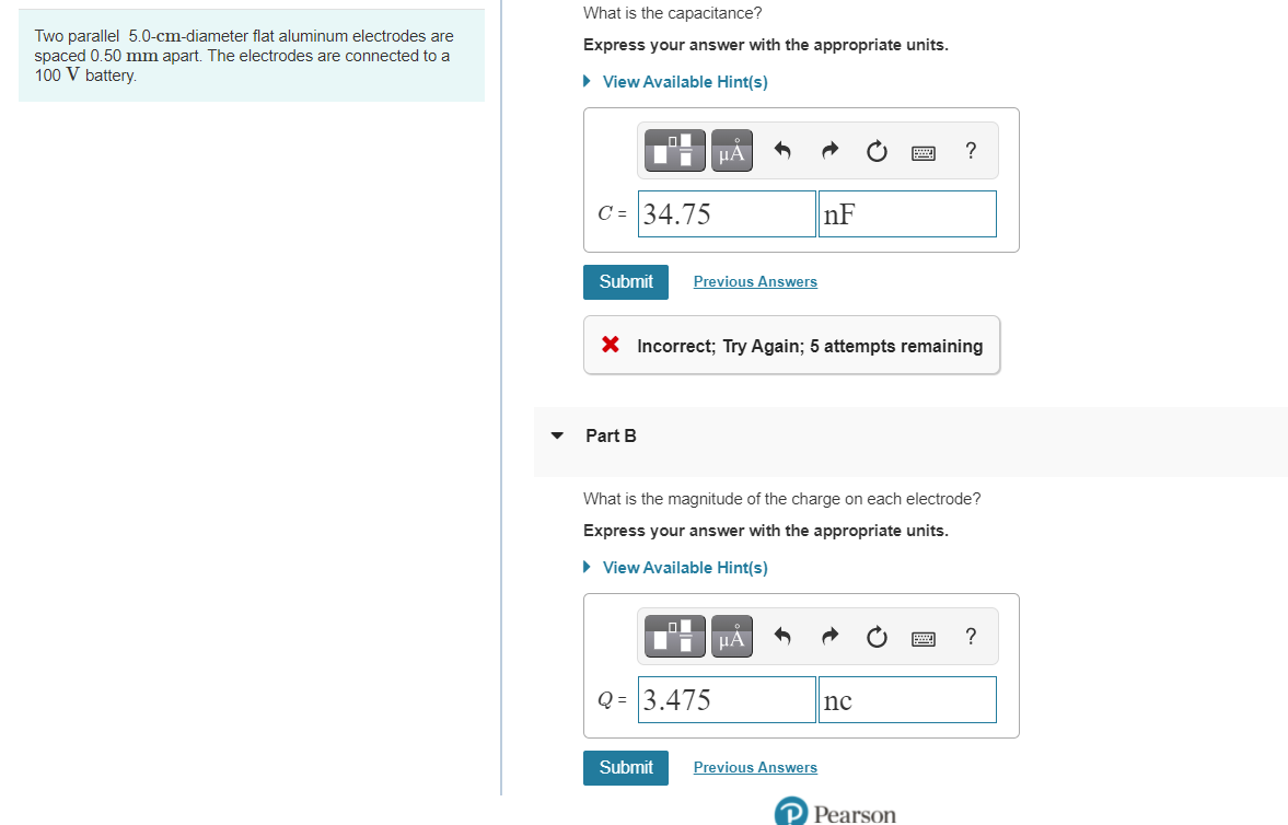 What is the capacitance?
Two parallel 5.0-cm-diameter flat aluminum electrodes are
spaced 0.50 mm apart. The electrodes are connected to a
100 V battery.
Express your answer with the appropriate units.
• View Available Hint(s)
HA
?
C = 34.75
nF
Submit
Previous Answers
X Incorrect; Try Again; 5 attempts remaining
Part B
What is the magnitude of the charge on each electrode?
Express your answer with the appropriate units.
• View Available Hint(s)
HA
?
Q = 3.475
nc
Submit
Previous Answers
Pearson
