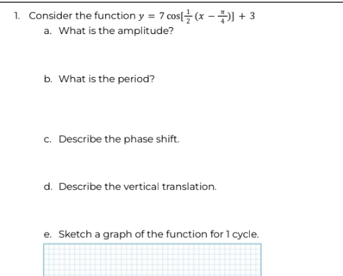 1. Consider the function y = 7 cos[(x −)] +3
a. What is the amplitude?
b. What is the period?
c. Describe the phase shift.
d. Describe the vertical translation.
e. Sketch a graph of the function for 1 cycle.