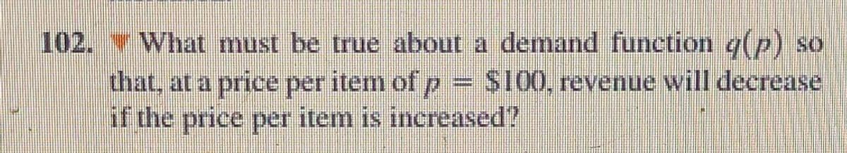 102. What must be true about a demand function g(p) so
that, at a price per item of p = $100, revenue will decrease
if the price per item is increased?
