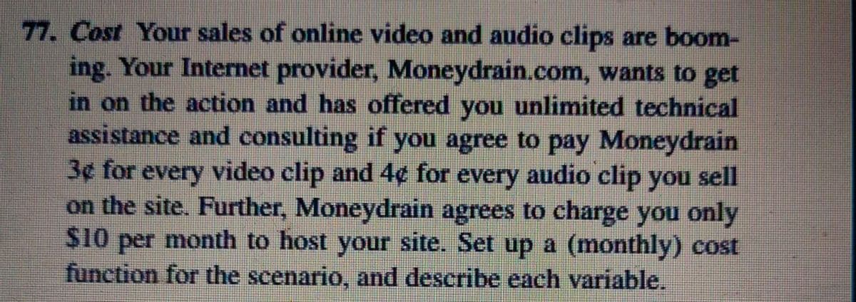 77. Cost Your sales of online video and audio clips are boom-
ing. Your Internet provider, Moneydrain.com, wants to get
in on the action and has offered you unlimited technical
assistance and consulting if you agree to pay Moneydrain
3¢ for every video clip and 4¢ for every audio clip you sell
on the site. Further, Moneydrain agrees to charge you only
$10 per month to host your site. Set up a (monthly) cost
function for the scenario, and describe each variable.
